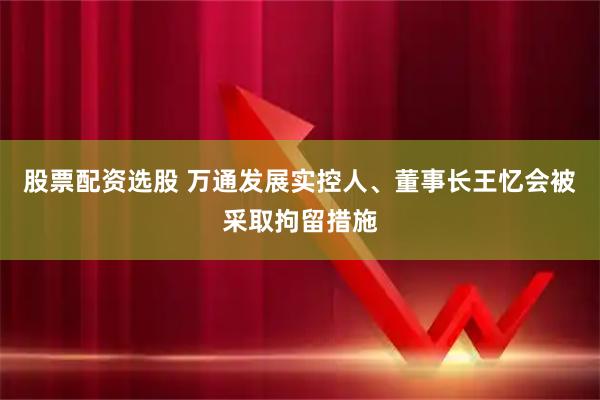 股票配资选股 万通发展实控人、董事长王忆会被采取拘留措施