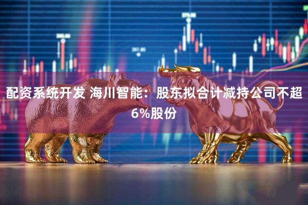 配资系统开发 海川智能：股东拟合计减持公司不超6%股份