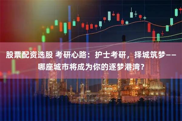 股票配资选股 考研心路：护士考研，择城筑梦——哪座城市将成为你的逐梦港湾？