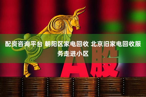 配资咨询平台 朝阳区家电回收 北京旧家电回收服务走进小区