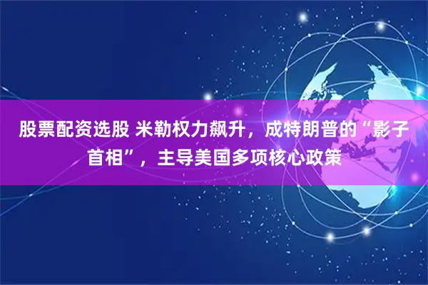 股票配资选股 米勒权力飙升，成特朗普的“影子首相”，主导美国多项核心政策