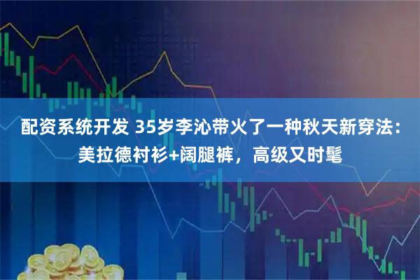 配资系统开发 35岁李沁带火了一种秋天新穿法：美拉德衬衫+阔腿裤，高级又时髦