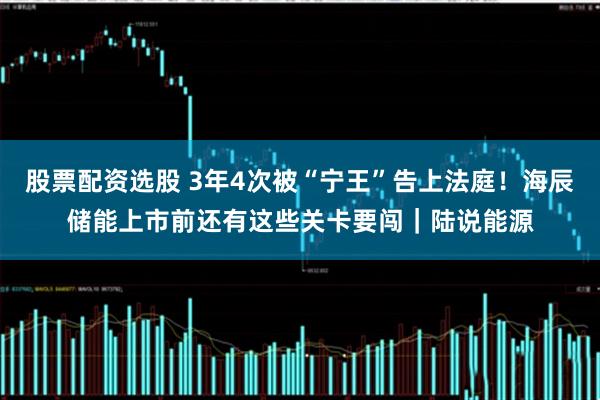 股票配资选股 3年4次被“宁王”告上法庭!海辰储能上市前还有这些关卡要闯|陆说能源