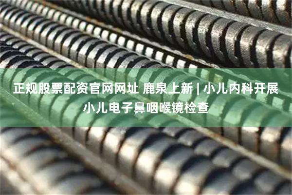 正规股票配资官网网址 鹿泉上新 | 小儿内科开展小儿电子鼻咽喉镜检查