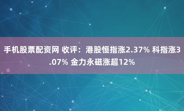 手机股票配资网 收评：港股恒指涨2.37% 科指涨3.07% 金力永磁涨超12%