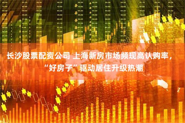 长沙股票配资公司 上海新房市场频现高认购率， “好房子”驱动居住升级热潮