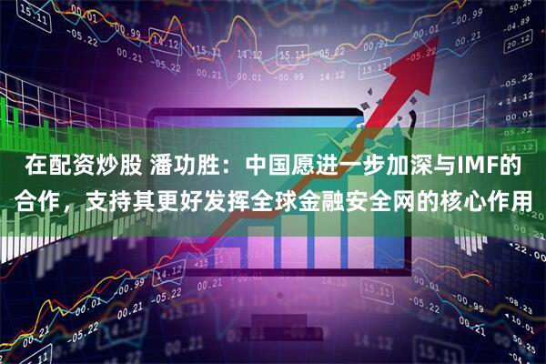 在配资炒股 潘功胜：中国愿进一步加深与IMF的合作，支持其更好发挥全球金融安全网的核心作用