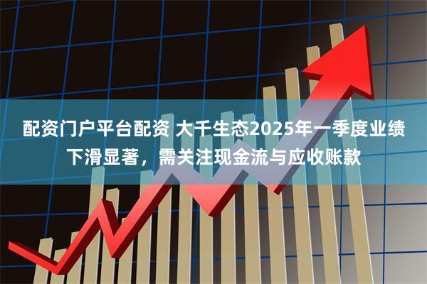 配资门户平台配资 大千生态2025年一季度业绩下滑显著，需关注现金流与应收账款