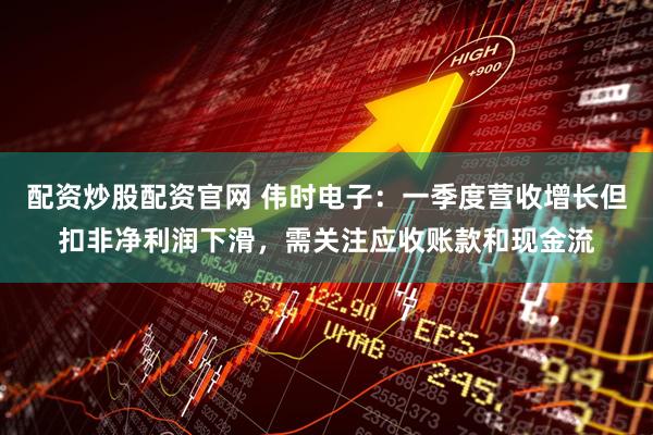 配资炒股配资官网 伟时电子：一季度营收增长但扣非净利润下滑，需关注应收账款和现金流