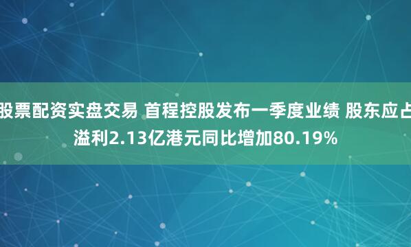 股票配资实盘交易 首程控股发布一季度业绩 股东应占溢利2.13亿港元同比增加80.19%