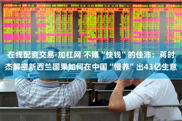 在线配资交易·加杠网 不赚“快钱”的佳沛：蒋时杰解密新西兰国果如何在中国“慢养”出43亿生意