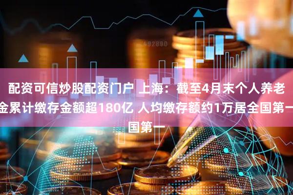 配资可信炒股配资门户 上海：截至4月末个人养老金累计缴存金额超180亿 人均缴存额约1万居全国第一