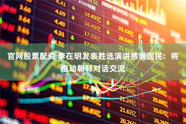 官网股票配资 李在明发表胜选演讲感谢国民：将推动朝韩对话交流