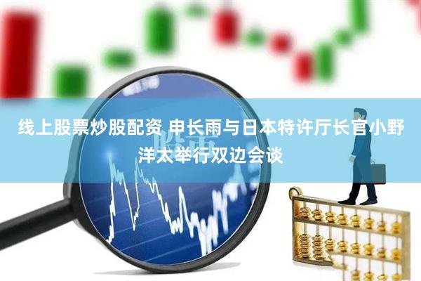 线上股票炒股配资 申长雨与日本特许厅长官小野洋太举行双边会谈