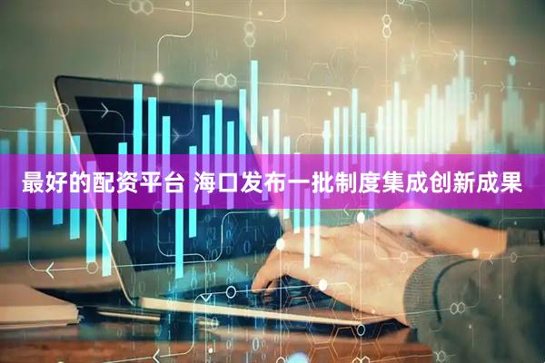 最好的配资平台 海口发布一批制度集成创新成果