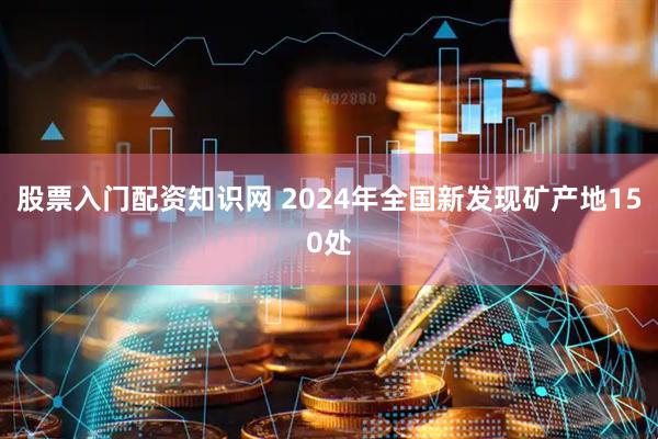 股票入门配资知识网 2024年全国新发现矿产地150处