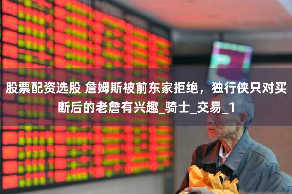 股票配资选股 詹姆斯被前东家拒绝，独行侠只对买断后的老詹有兴趣_骑士_交易_1