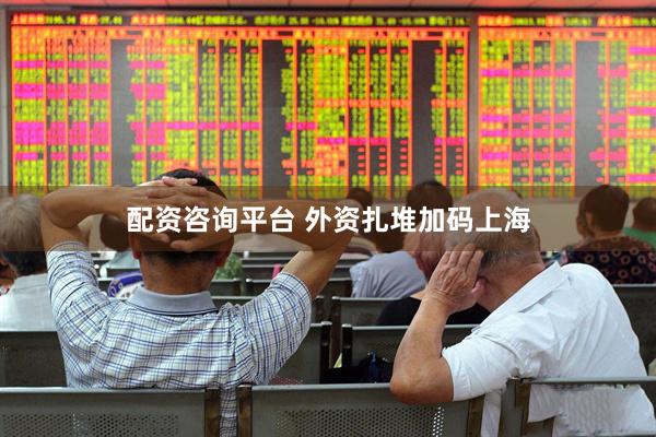 配资咨询平台 外资扎堆加码上海