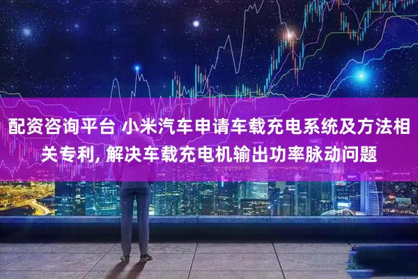 配资咨询平台 小米汽车申请车载充电系统及方法相关专利, 解决车载充电机输出功率脉动问题