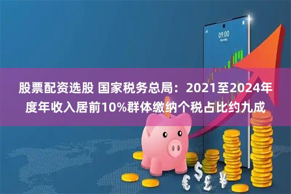 股票配资选股 国家税务总局：2021至2024年度年收入居前10%群体缴纳个税占比约九成
