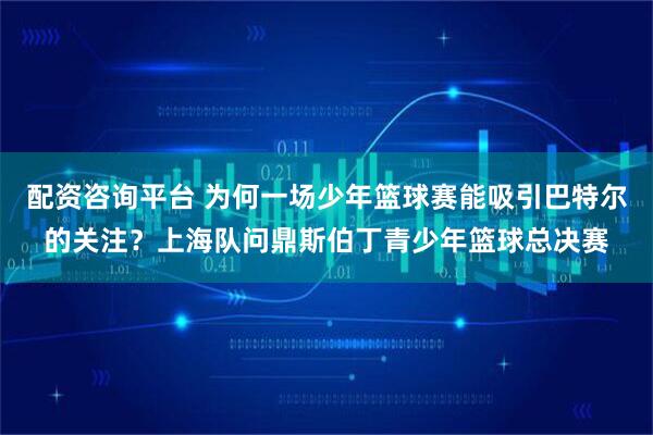 配资咨询平台 为何一场少年篮球赛能吸引巴特尔的关注？上海队问鼎斯伯丁青少年篮球总决赛