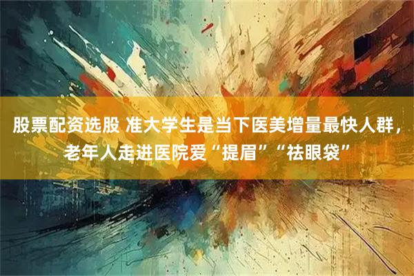 股票配资选股 准大学生是当下医美增量最快人群，老年人走进医院爱“提眉”“祛眼袋”