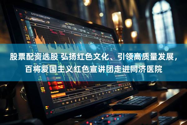 股票配资选股 弘扬红色文化、引领高质量发展，百将爱国主义红色宣讲团走进同济医院