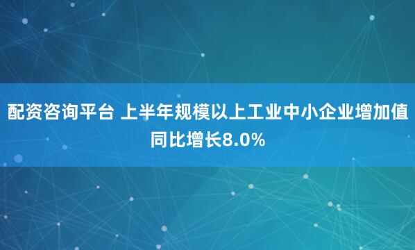 配资咨询平台 上半年规模以上工业中小企业增加值同比增长8.0%