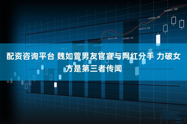 配资咨询平台 魏如萱男友官宣与网红分手 力破女方是第三者传闻