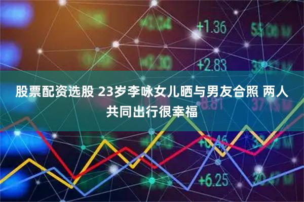 股票配资选股 23岁李咏女儿晒与男友合照 两人共同出行很幸福