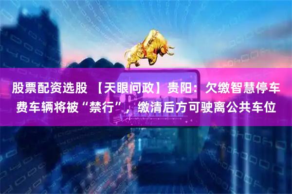 股票配资选股 【天眼问政】贵阳：欠缴智慧停车费车辆将被“禁行”，缴清后方可驶离公共车位