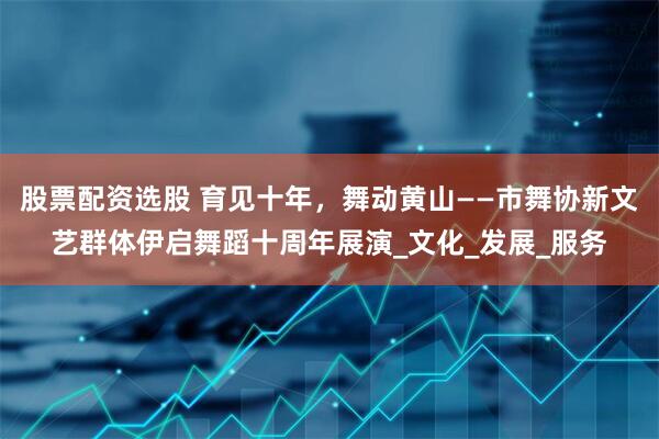 股票配资选股 育见十年，舞动黄山——市舞协新文艺群体伊启舞蹈十周年展演_文化_发展_服务