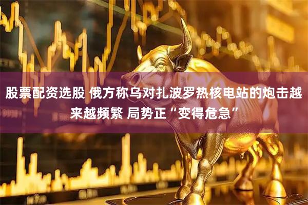 股票配资选股 俄方称乌对扎波罗热核电站的炮击越来越频繁 局势正“变得危急”