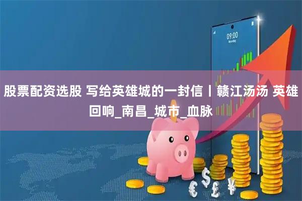股票配资选股 写给英雄城的一封信丨赣江汤汤 英雄回响_南昌_城市_血脉