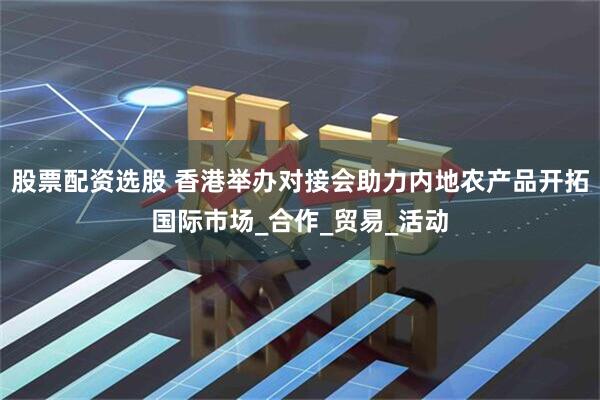股票配资选股 香港举办对接会助力内地农产品开拓国际市场_合作_贸易_活动