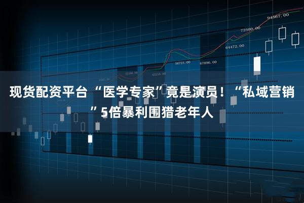 现货配资平台 “医学专家”竟是演员!“私域营销”5倍暴利围猎老年人