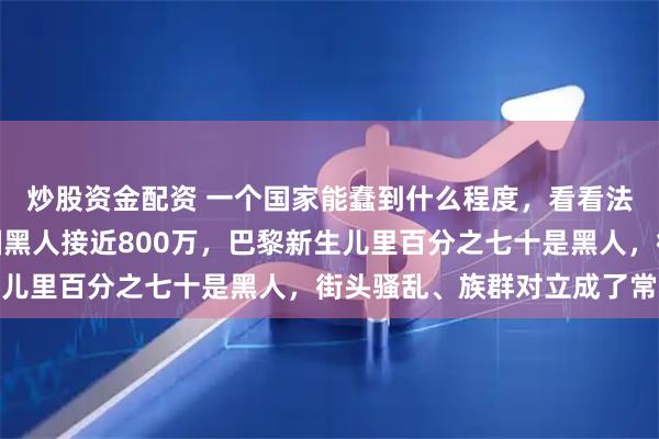 炒股资金配资 一个国家能蠢到什么程度,看看法国就明白了,现在法国黑人接近800万,巴黎新生儿里百分之七十是黑人,街头骚乱、族群对立成了常态