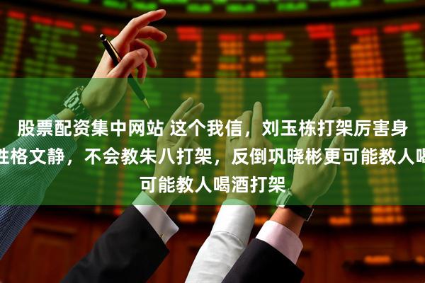股票配资集中网站 这个我信，刘玉栋打架厉害身板壮但性格文静，不会教朱八打架，反倒巩晓彬更可能教人喝酒打架