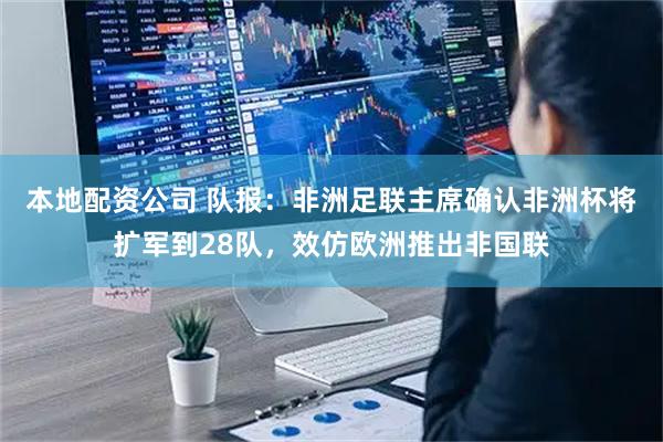 本地配资公司 队报:非洲足联主席确认非洲杯将扩军到28队,效仿欧洲推出非国联