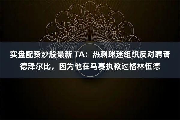 实盘配资炒股最新 TA:热刺球迷组织反对聘请德泽尔比,因为他在马赛执教过格林伍德