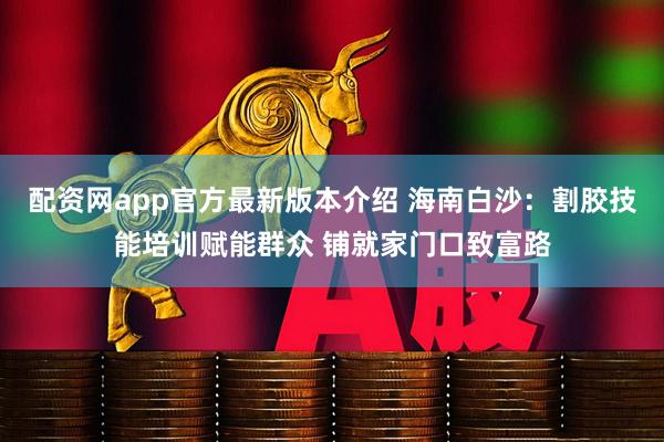 配资网app官方最新版本介绍 海南白沙：割胶技能培训赋能群众 铺就家门口致富路
