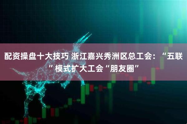 配资操盘十大技巧 浙江嘉兴秀洲区总工会：“五联”模式扩大工会“朋友圈”