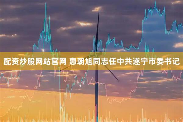 配资炒股网站官网 惠朝旭同志任中共遂宁市委书记