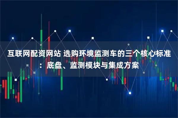 互联网配资网站 选购环境监测车的三个核心标准：底盘、监测模块与集成方案