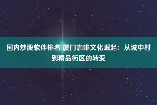 国内炒股软件排名 厦门咖啡文化崛起：从城中村到精品街区的转变