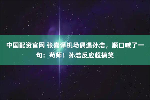 中国配资官网 张嘉译机场偶遇孙浩，顺口喊了一句：苟师！孙浩反应超搞笑