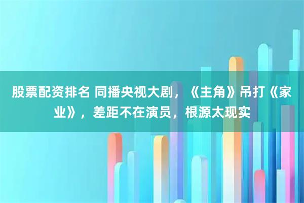 股票配资排名 同播央视大剧，《主角》吊打《家业》，差距不在演员，根源太现实