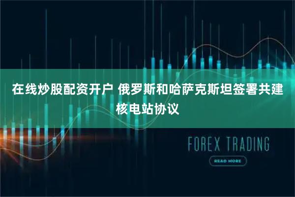 在线炒股配资开户 俄罗斯和哈萨克斯坦签署共建核电站协议