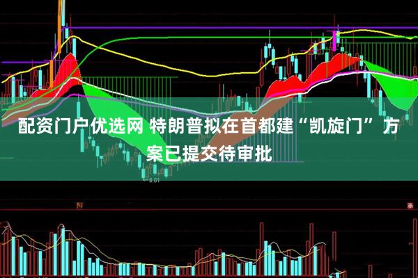 配资门户优选网 特朗普拟在首都建“凯旋门” 方案已提交待审批