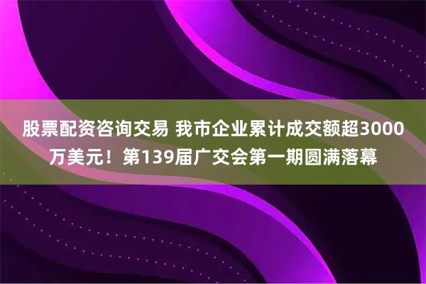 股票配资咨询交易 我市企业累计成交额超3000万美元！第139届广交会第一期圆满落幕